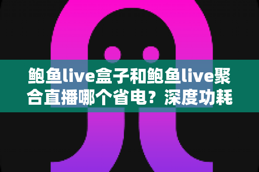 鲍鱼live盒子和鲍鱼live聚合直播哪个省电？深度功耗对比与实用省电指南
