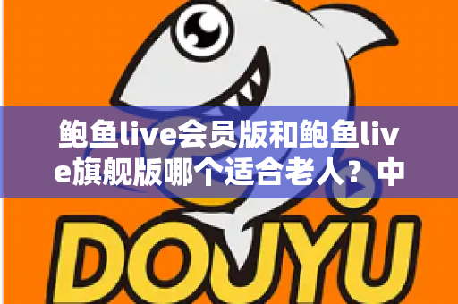 鲍鱼live会员版和鲍鱼live旗舰版哪个适合老人？中老年用户选版全攻略