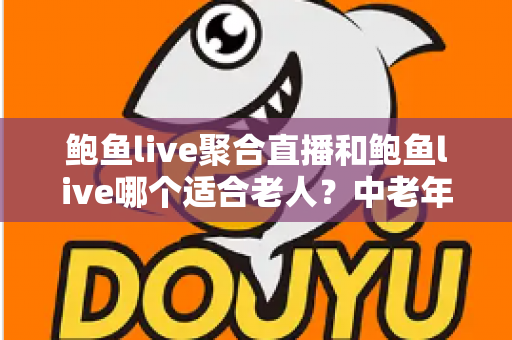 鲍鱼live聚合直播和鲍鱼live哪个适合老人？中老年直播软件选择与安全使用全指南