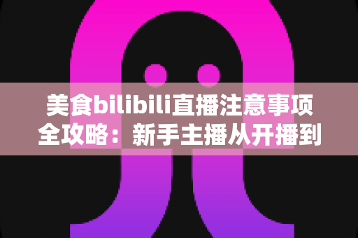 美食bilibili直播注意事项全攻略：新手主播从开播到涨粉的必备指南