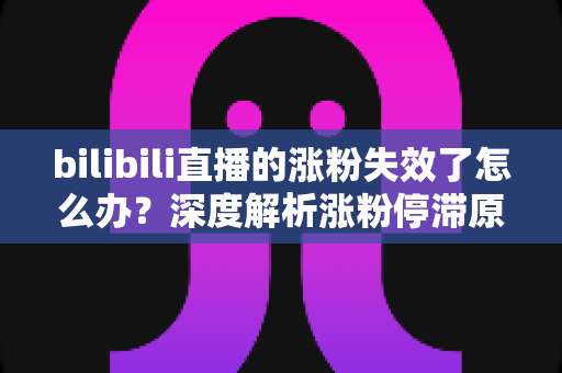 bilibili直播的涨粉失效了怎么办？深度解析涨粉停滞原因与高效破局方案