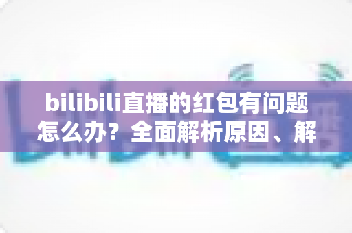 bilibili直播的红包有问题怎么办？全面解析原因、解决步骤与客服反馈指南，助你轻松领回属于你的福利