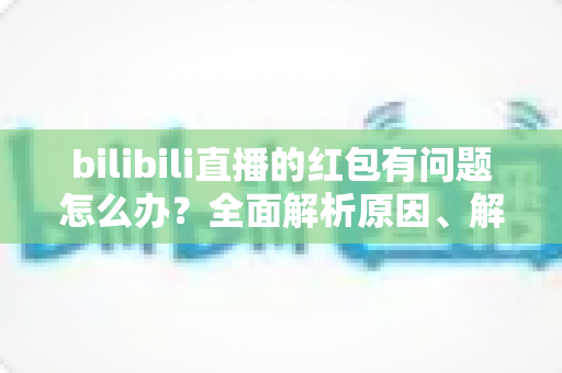 bilibili直播的红包有问题怎么办？全面解析原因、解决步骤与客服反馈指南，助你轻松领回属于你的福利