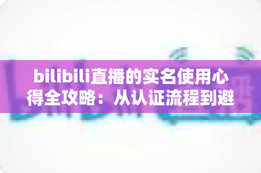 bilibili直播的实名使用心得全攻略：从认证流程到避坑经验，一篇讲透开播前的必备准备