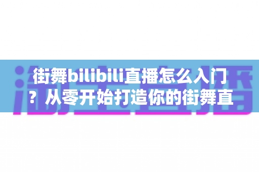 街舞bilibili直播怎么入门？从零开始打造你的街舞直播间完整指南