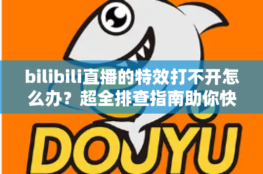 bilibili直播的特效打不开怎么办？超全排查指南助你快速恢复炫酷直播体验