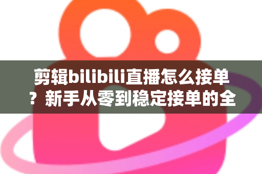 剪辑bilibili直播怎么接单？新手从零到稳定接单的全方位实战指南