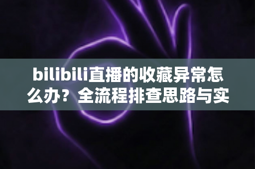 bilibili直播的收藏异常怎么办？全流程排查思路与实用解决指南一览
