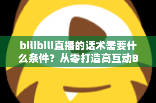bilibili直播的话术需要什么条件?从零打造高互动B站直播话术的完整指南 bilibili直播的话术需要什么条件?从零打造高互动B站直播话术的完整指南
