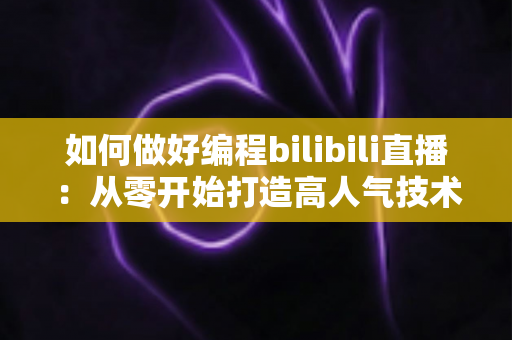 如何做好编程bilibili直播：从零开始打造高人气技术直播间的实战指南