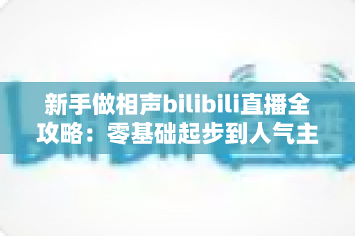 新手做相声bilibili直播全攻略：零基础起步到人气主播的完整实战指南