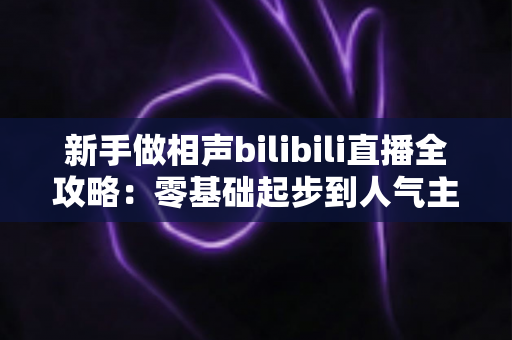 新手做相声bilibili直播全攻略：零基础起步到人气主播的完整实战指南
