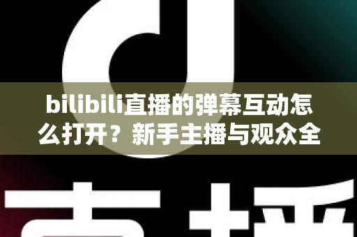 bilibili直播的弹幕互动怎么打开？新手主播与观众全攻略，轻松玩转直播间互动氛围