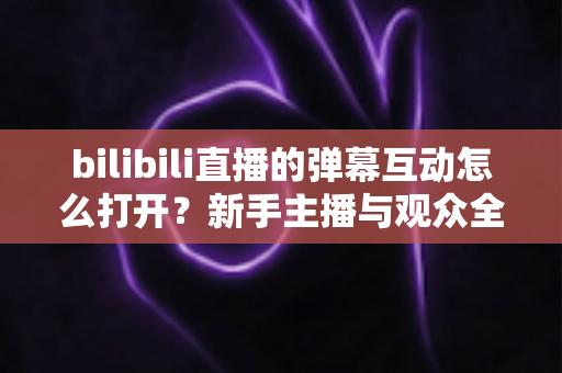 bilibili直播的弹幕互动怎么打开？新手主播与观众全攻略，轻松玩转直播间互动氛围