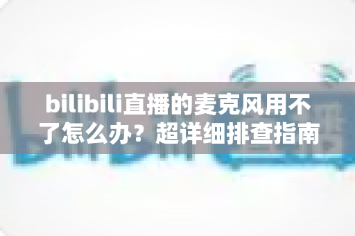 bilibili直播的麦克风用不了怎么办？超详细排查指南助你快速恢复开播