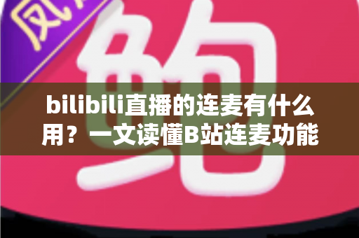 bilibili直播的连麦有什么用？一文读懂B站连麦功能的价值、玩法与涨粉技巧