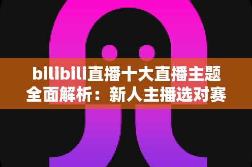 bilibili直播十大直播主题全面解析:新人主播选对赛道快速涨粉的实战指南 bilibili直播十大直播主题全面解析:新人主播选对赛道快速涨粉的实战指南