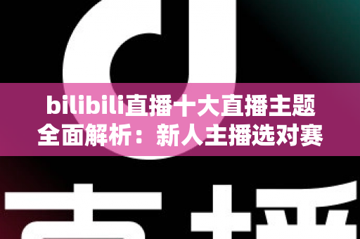 bilibili直播十大直播主题全面解析：新人主播选对赛道快速涨粉的实战指南