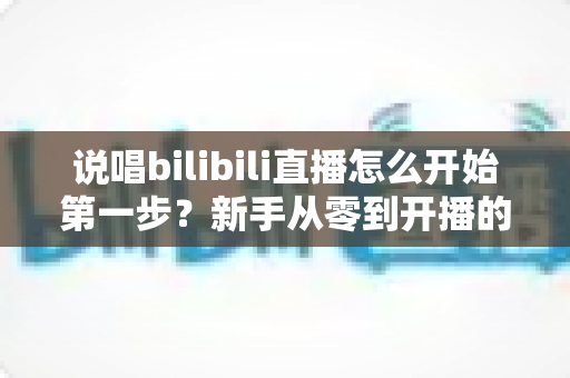 说唱bilibili直播怎么开始第一步？新手从零到开播的完整实战指南