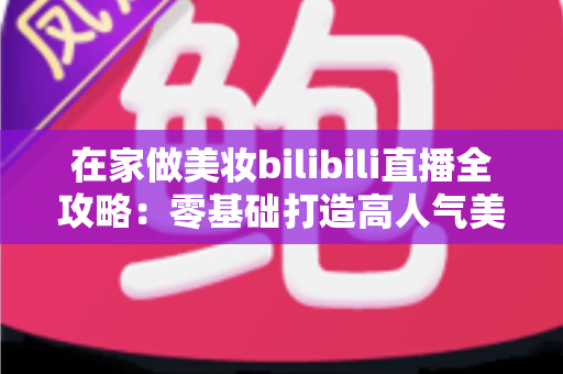 在家做美妆bilibili直播全攻略:零基础打造高人气美妆直播间的实战秘籍 在家做美妆bilibili直播全攻略:零基础打造高人气美妆直播间的实战秘籍