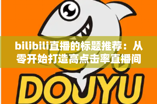 bilibili直播的标题推荐:从零开始打造高点击率直播间的标题写作全攻略 bilibili直播的标题推荐:从零开始打造高点击率直播间的标题写作全攻略