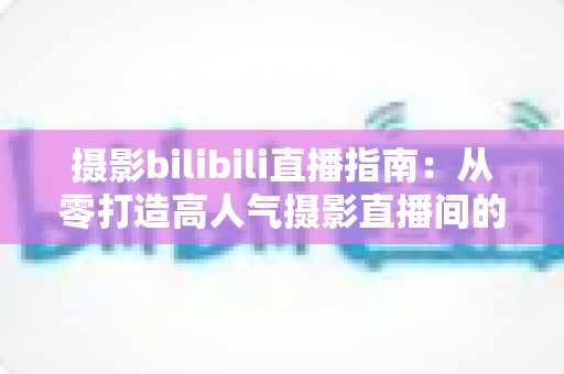 摄影bilibili直播指南:从零打造高人气摄影直播间的完整攻略 摄影bilibili直播指南:从零打造高人气摄影直播间的完整攻略