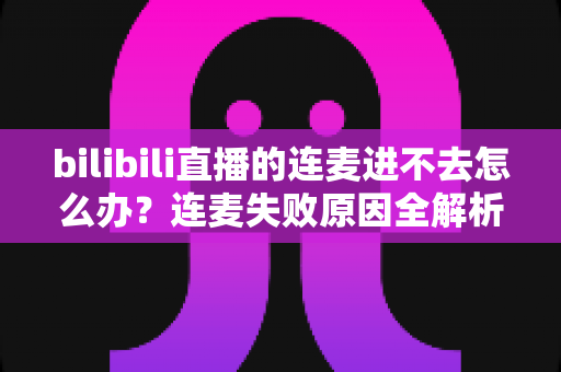 bilibili直播的连麦进不去怎么办？连麦失败原因全解析与实用解决指南