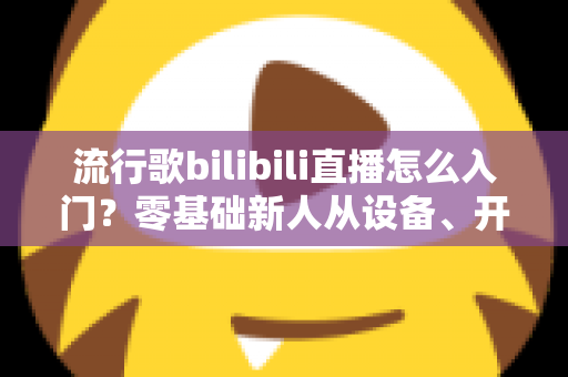流行歌bilibili直播怎么入门?零基础新人从设备、开播到涨粉变现的全流程实战指南 流行歌bilibili直播怎么入门?零基础新人从设备、开播到涨粉变现的全流程实战指南