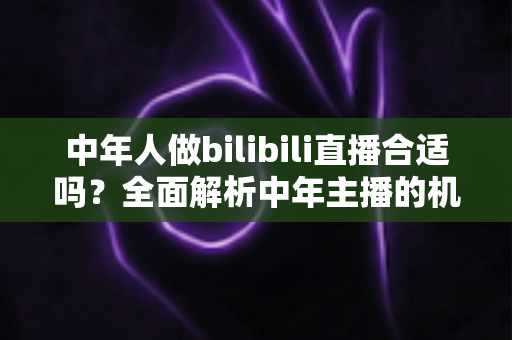 中年人做bilibili直播合适吗?全面解析中年主播的机会、挑战与破局之道 中年人做bilibili直播合适吗?全面解析中年主播的机会、挑战与破局之道