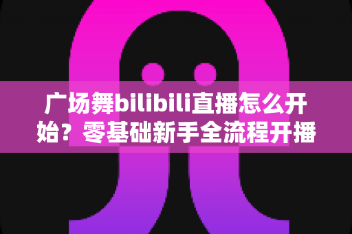 广场舞bilibili直播怎么开始?零基础新手全流程开播指南与涨粉秘籍 广场舞bilibili直播怎么开始?零基础新手全流程开播指南与涨粉秘籍