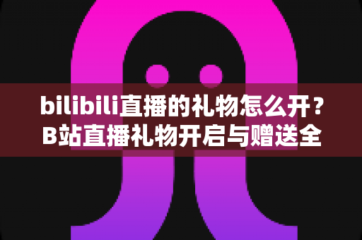 bilibili直播的礼物怎么开?B站直播礼物开启与赠送全流程指南 bilibili直播的礼物怎么开?B站直播礼物开启与赠送全流程指南