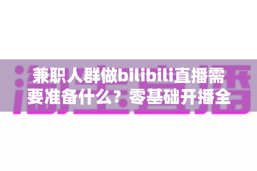 兼职人群做bilibili直播需要准备什么?零基础开播全攻略,从设备到心态一站式讲透 兼职人群做bilibili直播需要准备什么?零基础开播全攻略,从设备到心态一站式讲透