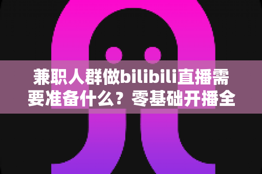 兼职人群做bilibili直播需要准备什么？零基础开播全攻略，从设备到心态一站式讲透