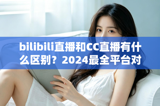 bilibili直播和CC直播有什么区别？2024最全平台对比解析，帮你选对直播平台