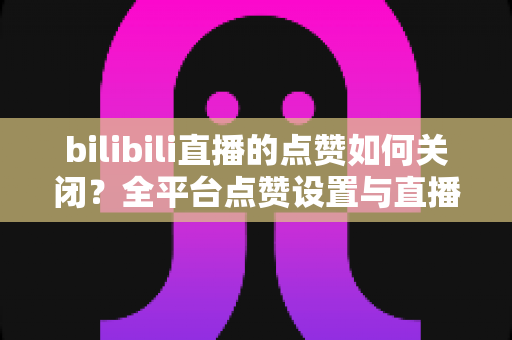 bilibili直播的点赞如何关闭?全平台点赞设置与直播间互动管理实用指南 bilibili直播的点赞如何关闭?全平台点赞设置与直播间互动管理实用指南