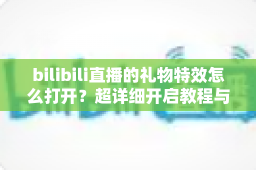 bilibili直播的礼物特效怎么打开？超详细开启教程与常见问题全解析