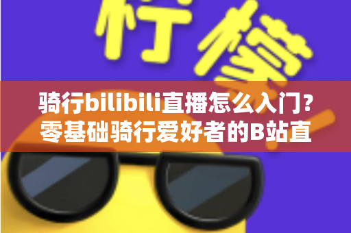 骑行bilibili直播怎么入门?零基础骑行爱好者的B站直播完整攻略 骑行bilibili直播怎么入门?零基础骑行爱好者的B站直播完整攻略