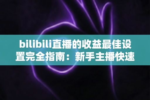 bilibili直播的收益最佳设置完全指南:新手主播快速提升收入必备攻略 bilibili直播的收益最佳设置完全指南:新手主播快速提升收入必备攻略