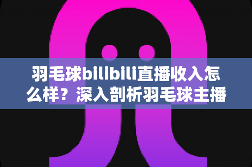 羽毛球bilibili直播收入怎么样?深入剖析羽毛球主播的真实收益与变现路径 羽毛球bilibili直播收入怎么样?深入剖析羽毛球主播的真实收益与变现路径
