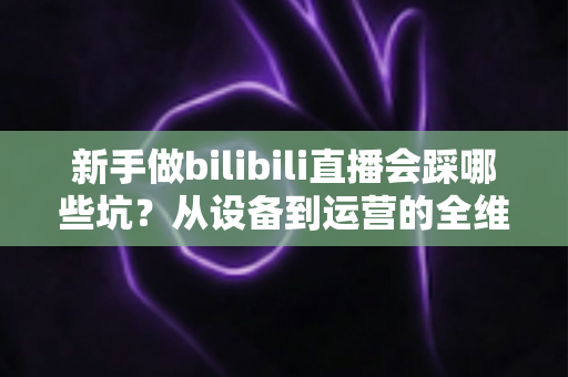 新手做bilibili直播会踩哪些坑?从设备到运营的全维度避坑指南 新手做bilibili直播会踩哪些坑?从设备到运营的全维度避坑指南