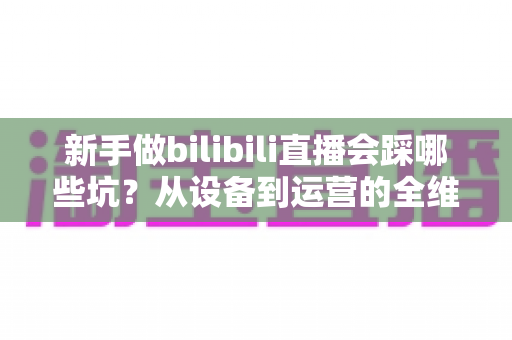 新手做bilibili直播会踩哪些坑?从设备到运营的全维度避坑指南 新手做bilibili直播会踩哪些坑?从设备到运营的全维度避坑指南