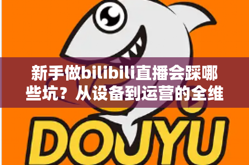 新手做bilibili直播会踩哪些坑?从设备到运营的全维度避坑指南 新手做bilibili直播会踩哪些坑?从设备到运营的全维度避坑指南