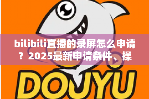 bilibili直播的录屏怎么申请?2025最新申请条件、操作步骤与常见问题全解析 bilibili直播的录屏怎么申请?2025最新申请条件、操作步骤与常见问题全解析