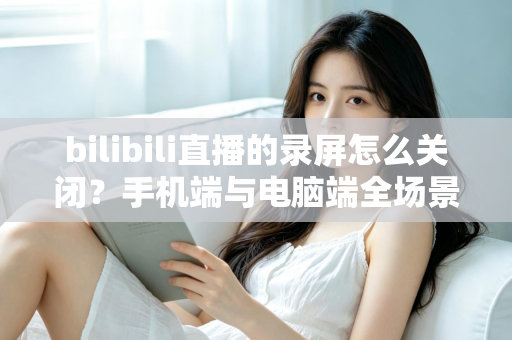 bilibili直播的录屏怎么关闭?手机端与电脑端全场景关闭教程及常见问题详解 bilibili直播的录屏怎么关闭?手机端与电脑端全场景关闭教程及常见问题详解