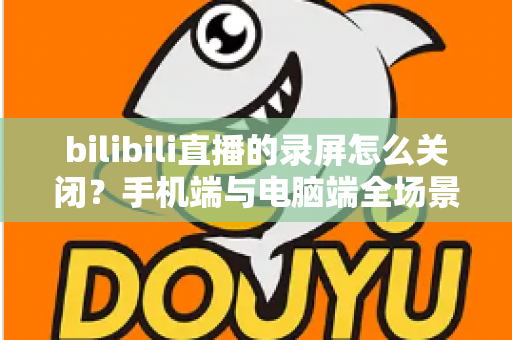 bilibili直播的录屏怎么关闭？手机端与电脑端全场景关闭教程及常见问题详解