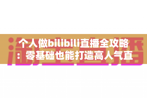 个人做bilibili直播全攻略：零基础也能打造高人气直播间的实战指南