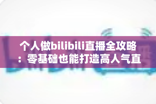 个人做bilibili直播全攻略：零基础也能打造高人气直播间的实战指南