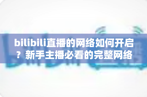 bilibili直播的网络如何开启？新手主播必看的完整网络设置与开播指南