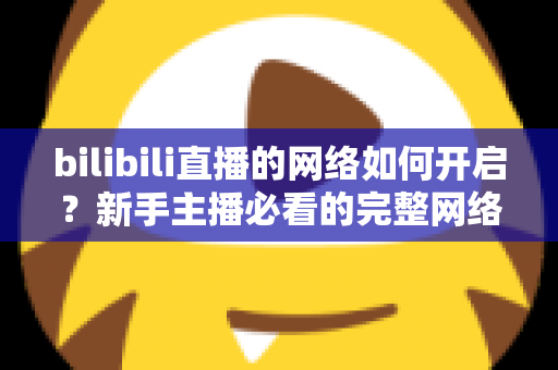 bilibili直播的网络如何开启？新手主播必看的完整网络设置与开播指南