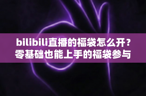 bilibili直播的福袋怎么开?零基础也能上手的福袋参与全攻略与中奖技巧详解 bilibili直播的福袋怎么开?零基础也能上手的福袋参与全攻略与中奖技巧详解
